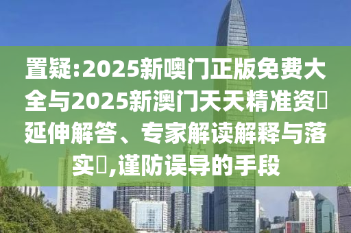 置疑:2025新噢門正版免費大全與2025新澳門天天精準資枓延伸解答、專家解讀解釋與落實?,謹防誤導的手段