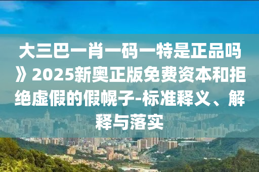 大三巴一肖一碼一特是正品嗎》2025新奧正版免費資本和拒絕虛假的假幌子-標準釋義、解釋與落實