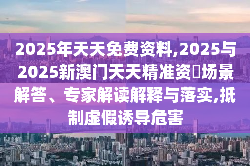 2025年天天免費(fèi)資料,2025與2025新澳門天天精準(zhǔn)資枓場(chǎng)景解答、專家解讀解釋與落實(shí),抵制虛假誘導(dǎo)危害