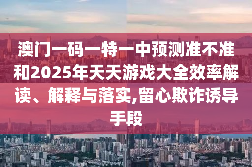 澳門一碼一特一中預(yù)測準不準和2025年天天游戲大全效率解讀、解釋與落實,留心欺詐誘導(dǎo)手段