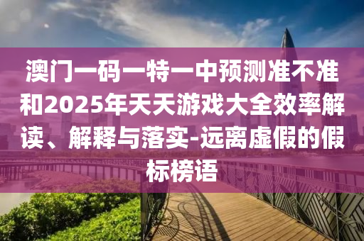 澳門一碼一特一中預(yù)測準不準和2025年天天游戲大全效率解讀、解釋與落實-遠離虛假的假標(biāo)榜語