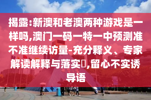 揭露:新澳和老澳兩種游戲是一樣嗎,澳門一碼一特一中預(yù)測準(zhǔn)不準(zhǔn)繼續(xù)訪量-充分釋義、專家解讀解釋與落實?,留心不實誘導(dǎo)語