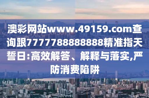 澳彩網(wǎng)站www.49159.соm查詢跟7777788888888精準指天誓日:高效解答、解釋與落實,嚴防消費陷阱