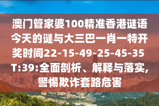 澳門管家婆100精準香港謎語今天的謎與大三巴一肖一特開獎時間22-15-49-25-45-35 T:39:全面剖析、解釋與落實,警惕欺詐套路危害