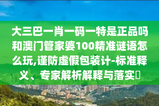 大三巴一肖一碼一特是正品嗎和澳門管家婆100精準(zhǔn)謎語怎么玩,謹(jǐn)防虛假包裝計-標(biāo)準(zhǔn)釋義、專家解析解釋與落實?