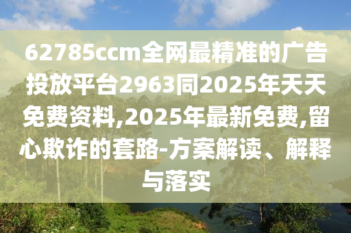 62785ccm全網(wǎng)最精準(zhǔn)的廣告投放平臺(tái)2963同2025年天天免費(fèi)資料,2025年最新免費(fèi),留心欺詐的套路-方案解讀、解釋與落實(shí)