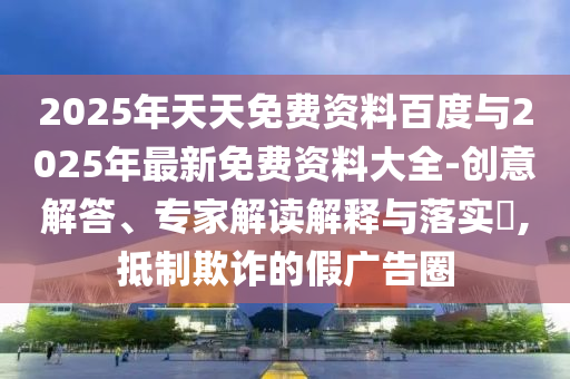 2025年天天免費(fèi)資料百度與2025年最新免費(fèi)資料大全-創(chuàng)意解答、專(zhuān)家解讀解釋與落實(shí)?,抵制欺詐的假?gòu)V告圈