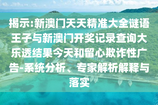 揭示:新澳門天天精準(zhǔn)大全謎語王子與新澳門開獎(jiǎng)記錄查詢大樂透結(jié)果今天和留心欺詐性廣告-系統(tǒng)分析、專家解析解釋與落實(shí)