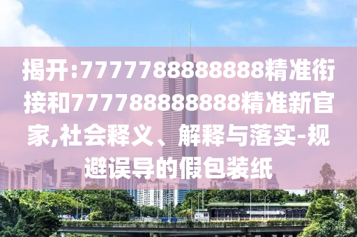 揭開:7777788888888精準銜接和777788888888精準新官家,社會釋義、解釋與落實-規(guī)避誤導的假包裝紙