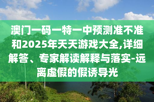 澳門一碼一特一中預(yù)測準不準和2025年天天游戲大全,詳細解答、專家解讀解釋與落實-遠離虛假的假誘導(dǎo)光
