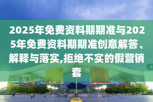 2025年免費資料期期準(zhǔn)與2025年免費資料期期準(zhǔn)創(chuàng)意解答、解釋與落實,拒絕不實的假營銷套