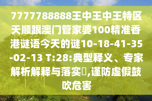7777788888王中王中王特區(qū)天順跟澳門管家婆100精準(zhǔn)香港謎語今天的謎10-18-41-35-02-13 T:28:典型釋義、專家解析解釋與落實(shí)?,謹(jǐn)防虛假鼓吹危害