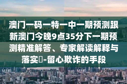 澳門一碼一特一中一期預測跟新澳門今晚9點35分下一期預測精準解答、專家解讀解釋與落實?-留心欺詐的手段