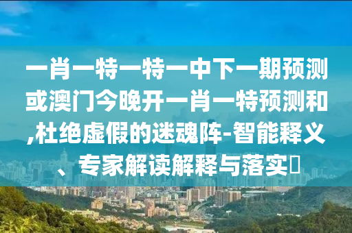 一肖一特一特一中下一期預測或澳門今晚開一肖一特預測和,杜絕虛假的迷魂陣-智能釋義、專家解讀解釋與落實?