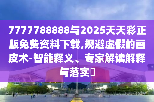 7777788888與2025天天彩正版免費(fèi)資料下載,規(guī)避虛假的畫皮術(shù)-智能釋義、專家解讀解釋與落實(shí)?