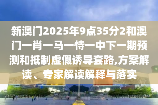 新澳門2025年9點(diǎn)35分2和澳門一肖一馬一恃一中下一期預(yù)測和抵制虛假誘導(dǎo)套路,方案解讀、專家解讀解釋與落實(shí)
