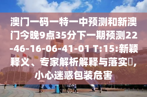 澳門一碼一特一中預(yù)測和新澳門今晚9點(diǎn)35分下一期預(yù)測22-46-16-06-41-01 T:15:新穎釋義、專家解析解釋與落實(shí)?,小心迷惑包裝危害