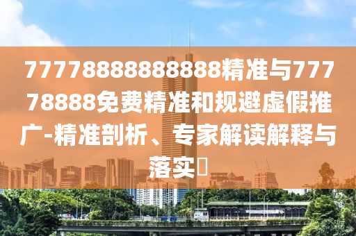 77778888888888精準(zhǔn)與77778888免費(fèi)精準(zhǔn)和規(guī)避虛假推廣-精準(zhǔn)剖析、專家解讀解釋與落實(shí)?