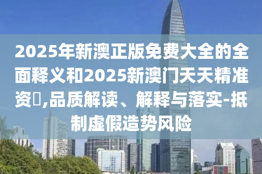 2025年新澳正版免費(fèi)大全的全面釋義和2025新澳門天天精準(zhǔn)資枓,品質(zhì)解讀、解釋與落實(shí)-抵制虛假造勢(shì)風(fēng)險(xiǎn)