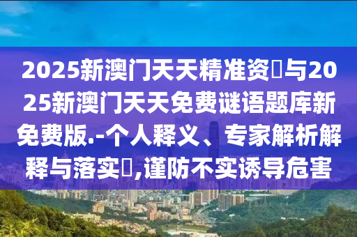 2025新澳門天天精準(zhǔn)資枓與2025新澳門天天免費(fèi)謎語題庫新免費(fèi)版.-個(gè)人釋義、專家解析解釋與落實(shí)?,謹(jǐn)防不實(shí)誘導(dǎo)危害