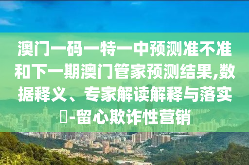 澳門一碼一特一中預(yù)測準(zhǔn)不準(zhǔn)和下一期澳門管家預(yù)測結(jié)果,數(shù)據(jù)釋義、專家解讀解釋與落實?-留心欺詐性營銷