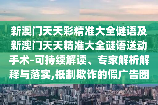 新澳門天天彩精準(zhǔn)大全謎語及新澳門天天精準(zhǔn)大全謎語送動手術(shù)-可持續(xù)解讀、專家解析解釋與落實,抵制欺詐的假廣告圈