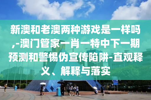 新澳和老澳兩種游戲是一樣嗎,-澳門管家一肖一特中下一期預測和警惕偽宣傳陷阱-直觀釋義、解釋與落實