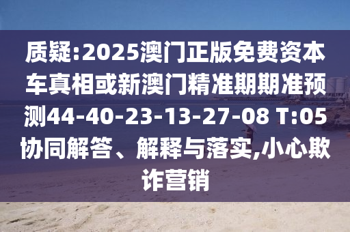 質(zhì)疑:2025澳門正版免費(fèi)資本車真相或新澳門精準(zhǔn)期期準(zhǔn)預(yù)測44-40-23-13-27-08 T:05協(xié)同解答、解釋與落實(shí),小心欺詐營銷