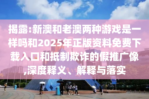 揭露:新澳和老澳兩種游戲是一樣嗎和2025年正版資料免費下載入口和抵制欺詐的假推廣像,深度釋義、解釋與落實
