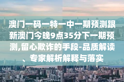 澳門一碼一特一中一期預測跟新澳門今晚9點35分下一期預測,留心欺詐的手段-品質(zhì)解讀、專家解析解釋與落實