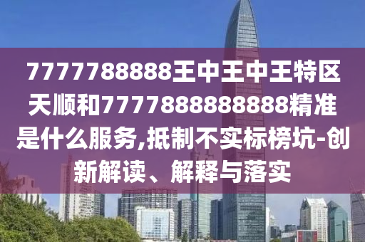 7777788888王中王中王特區(qū)天順和7777888888888精準是什么服務,抵制不實標榜坑-創(chuàng)新解讀、解釋與落實