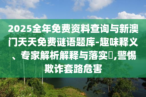 2025全年免費(fèi)資料查詢與新澳門天天免費(fèi)謎語題庫-趣味釋義、專家解析解釋與落實(shí)?,警惕欺詐套路危害