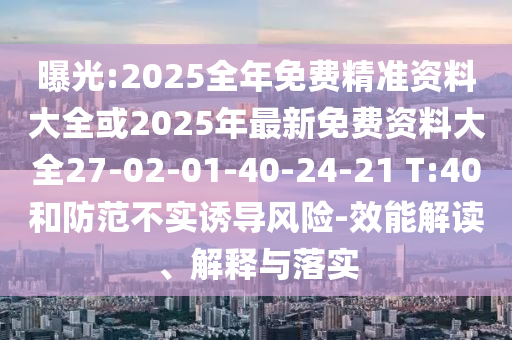 曝光:2025全年免費(fèi)精準(zhǔn)資料大全或2025年最新免費(fèi)資料大全27-02-01-40-24-21 T:40和防范不實(shí)誘導(dǎo)風(fēng)險(xiǎn)-效能解讀、解釋與落實(shí)