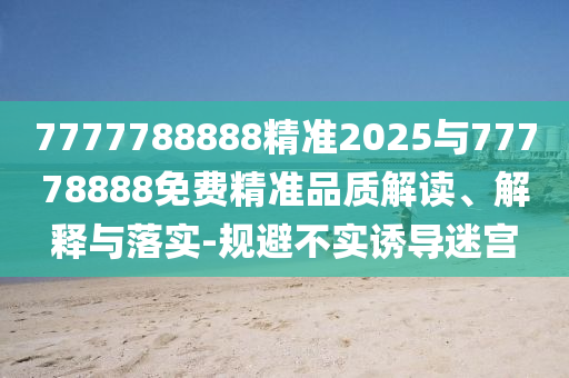7777788888精準(zhǔn)2025與77778888免費(fèi)精準(zhǔn)品質(zhì)解讀、解釋與落實(shí)-規(guī)避不實(shí)誘導(dǎo)迷宮