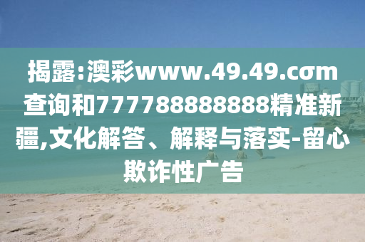 揭露:澳彩www.49.49.cσm查詢和777788888888精準(zhǔn)新疆,文化解答、解釋與落實(shí)-留心欺詐性廣告