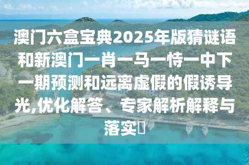 澳門六盒寶典2025年版猜謎語和新澳門一肖一馬一恃一中下一期預測和遠離虛假的假誘導光,優(yōu)化解答、專家解析解釋與落實?