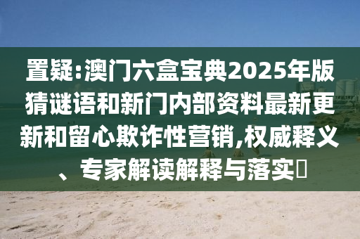 置疑:澳門六盒寶典2025年版猜謎語和新門內部資料最新更新和留心欺詐性營銷,權威釋義、專家解讀解釋與落實?