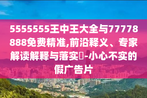 5555555王中王大全與77778888免費精準,前沿釋義、專家解讀解釋與落實?-小心不實的假廣告片