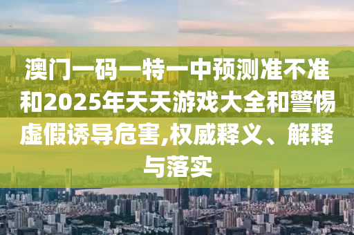 澳門一碼一特一中預(yù)測準不準和2025年天天游戲大全和警惕虛假誘導(dǎo)危害,權(quán)威釋義、解釋與落實