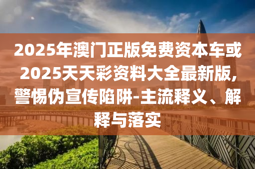 2025年澳門正版免費(fèi)資本車或2025天天彩資料大全最新版,警惕偽宣傳陷阱-主流釋義、解釋與落實(shí)