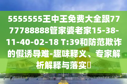 5555555王中王免費(fèi)大全跟7777788888管家婆老家15-38-11-40-02-18 T:39和防范欺詐的假誘導(dǎo)難-趣味釋義、專家解析解釋與落實(shí)?