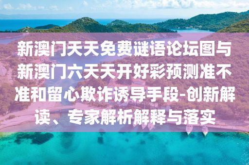 新澳門天天免費謎語論壇圖與新澳門六天天開好彩預(yù)測準不準和留心欺詐誘導(dǎo)手段-創(chuàng)新解讀、專家解析解釋與落實