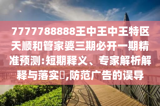 7777788888王中王中王特區(qū)天順和管家婆三期必開一期精準(zhǔn)預(yù)測(cè):短期釋義、專家解析解釋與落實(shí)?,防范廣告的誤導(dǎo)