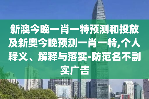 新澳今晚一肖一特預(yù)測(cè)和投放及新奧今晚預(yù)測(cè)一肖一特,個(gè)人釋義、解釋與落實(shí)-防范名不副實(shí)廣告