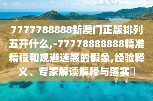7777788888新澳門(mén)正版排列五開(kāi)什么,-77778888888精準(zhǔn)精疆和規(guī)避迷惑的假象,經(jīng)驗(yàn)釋義、專(zhuān)家解讀解釋與落實(shí)?