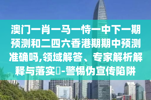 澳門一肖一馬一恃一中下一期預(yù)測和二四六香港期期中預(yù)測準(zhǔn)確嗎,領(lǐng)域解答、專家解析解釋與落實?-警惕偽宣傳陷阱