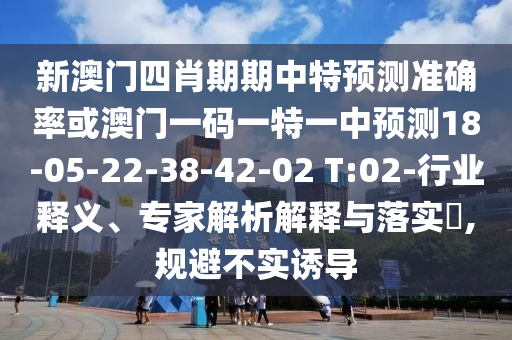 新澳門四肖期期中特預(yù)測準(zhǔn)確率或澳門一碼一特一中預(yù)測18-05-22-38-42-02 T:02-行業(yè)釋義、專家解析解釋與落實(shí)?,規(guī)避不實(shí)誘導(dǎo)