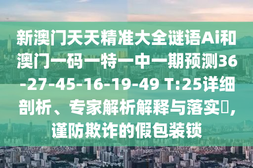 新澳門天天精準大全謎語Ai和澳門一碼一特一中一期預測36-27-45-16-19-49 T:25詳細剖析、專家解析解釋與落實?,謹防欺詐的假包裝鎖