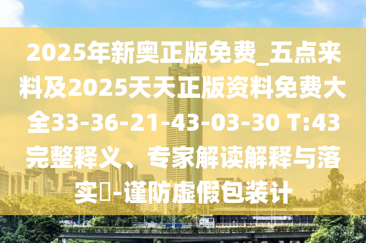 2025年新奧正版免費(fèi)_五點(diǎn)來(lái)料及2025天天正版資料免費(fèi)大全33-36-21-43-03-30 T:43完整釋義、專家解讀解釋與落實(shí)?-謹(jǐn)防虛假包裝計(jì)