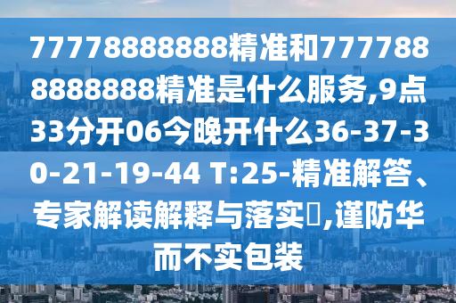 77778888888精準(zhǔn)和7777888888888精準(zhǔn)是什么服務(wù),9點(diǎn)33分開06今晚開什么36-37-30-21-19-44 T:25-精準(zhǔn)解答、專家解讀解釋與落實(shí)?,謹(jǐn)防華而不實(shí)包裝